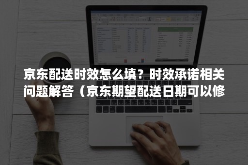 京东配送时效怎么填？时效承诺相关问题解答（京东期望配送日期可以修改吗）