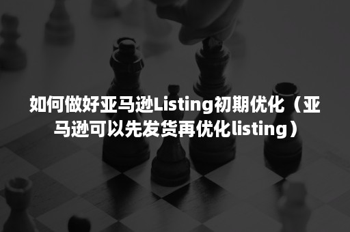 如何做好亚马逊Listing初期优化（亚马逊可以先发货再优化listing）