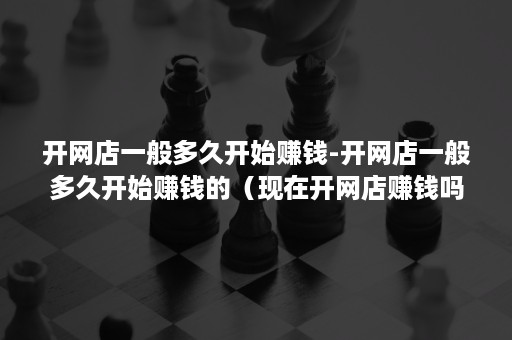 开网店一般多久开始赚钱-开网店一般多久开始赚钱的(现在开网店赚钱吗?一般一个月能赚多少啊) 开网店一般多久开始赚钱-开网店一般多久开始赚钱的(现在开网店赚钱吗?一般一个月能赚多少啊)
