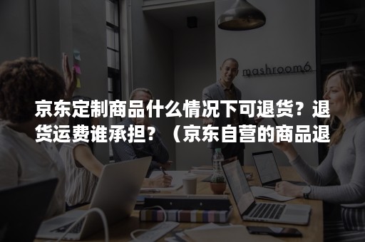 京东定制商品什么情况下可退货？退货运费谁承担？（京东自营的商品退货要支付运费吗）