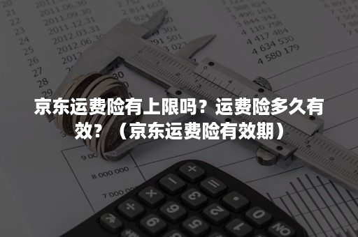 京东运费险有上限吗？运费险多久有效？（京东运费险有效期）