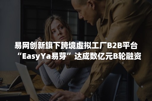 易网创新旗下跨境虚拟工厂B2B平台“EasyYa易芽”达成数亿元B轮融资 易网创新旗下跨境虚拟工厂B2B平台“EasyYa易芽”达成数亿元B轮融资