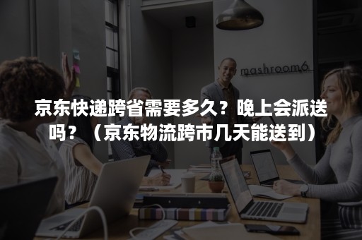 京东快递跨省需要多久？晚上会派送吗？（京东物流跨市几天能送到）