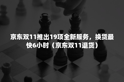 京东双11推出19项全新服务，换货最快6小时（京东双11退货）