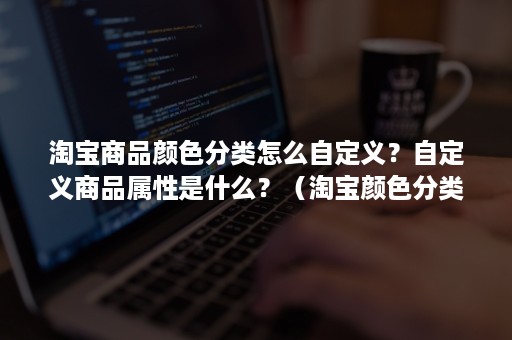 淘宝商品颜色分类怎么自定义?自定义商品属性是什么?(淘宝颜色分类) 淘宝商品颜色分类怎么自定义?自定义商品属性是什么?(淘宝颜色分类)