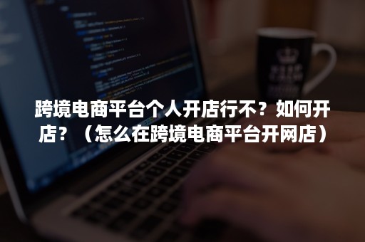 跨境电商平台个人开店行不？如何开店？（怎么在跨境电商平台开网店）