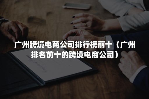 广州跨境电商公司排行榜前十（广州排名前十的跨境电商公司）