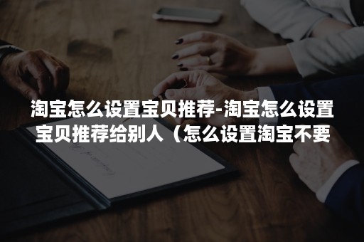 淘宝怎么设置宝贝推荐-淘宝怎么设置宝贝推荐给别人（怎么设置淘宝不要推荐东西给我）