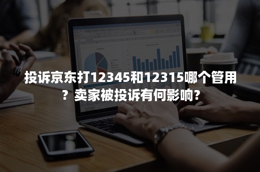 投诉京东打12345和12315哪个管用?卖家被投诉有何影响? 投诉京东打12345和12315哪个管用?卖家被投诉有何影响?