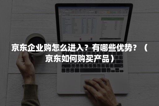 京东企业购怎么进入？有哪些优势？（京东如何购买产品）