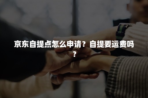 京东自提点怎么申请？自提要运费吗？