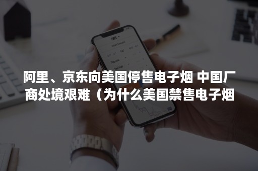 阿里、京东向美国停售电子烟 中国厂商处境艰难（为什么美国禁售电子烟）