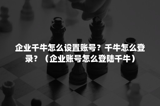 企业千牛怎么设置账号？千牛怎么登录？（企业账号怎么登陆千牛）