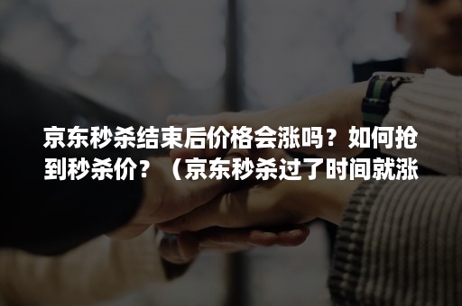 京东秒杀结束后价格会涨吗？如何抢到秒杀价？（京东秒杀过了时间就涨价了吗）