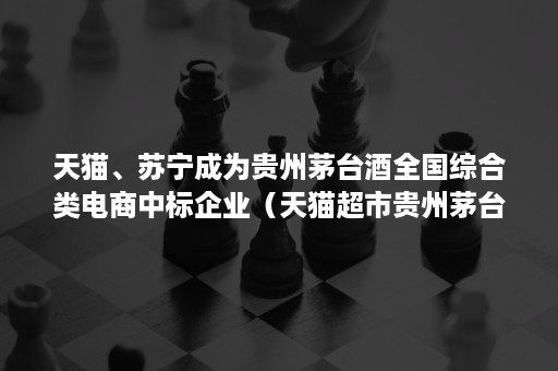 天猫、苏宁成为贵州茅台酒全国综合类电商中标企业（天猫超市贵州茅台酒）