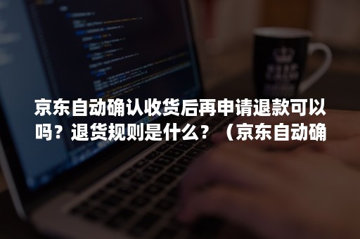 京东自动确认收货后再申请退款可以吗？退货规则是什么？（京东自动确认收货后还能退货吗）