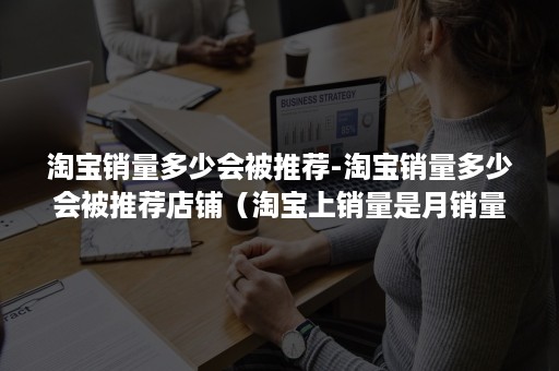 淘宝销量多少会被推荐-淘宝销量多少会被推荐店铺（淘宝上销量是月销量吗）