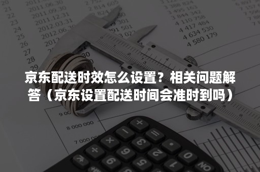 京东配送时效怎么设置？相关问题解答（京东设置配送时间会准时到吗）