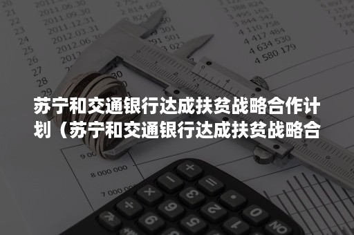 苏宁和交通银行达成扶贫战略合作计划（苏宁和交通银行达成扶贫战略合作计划是什么）
