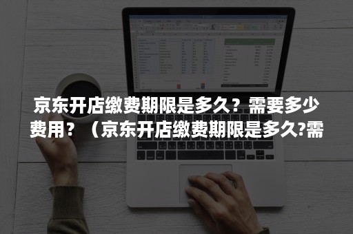 京东开店缴费期限是多久？需要多少费用？（京东开店缴费期限是多久?需要多少费用才能开店）