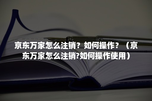 京东万家怎么注销？如何操作？（京东万家怎么注销?如何操作使用）