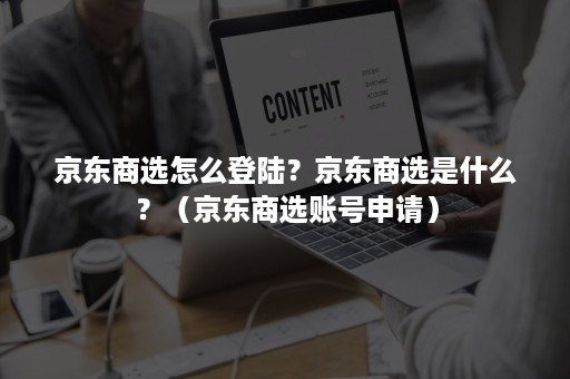 京东商选怎么登陆？京东商选是什么？（京东商选账号申请）