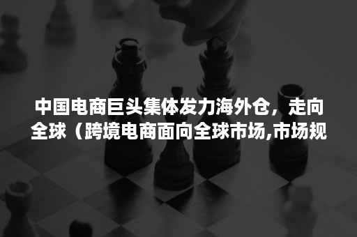 中国电商巨头集体发力海外仓，走向全球（跨境电商面向全球市场,市场规模大）