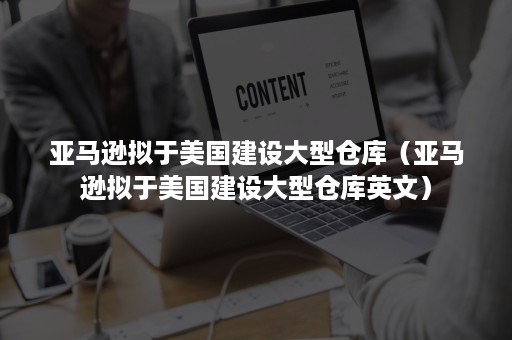 亚马逊拟于美国建设大型仓库（亚马逊拟于美国建设大型仓库英文）