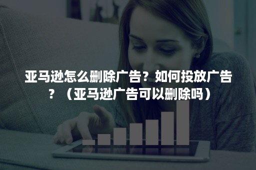 亚马逊怎么删除广告？如何投放广告？（亚马逊广告可以删除吗）