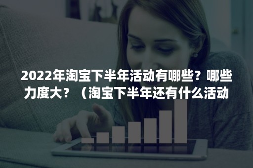 2022年淘宝下半年活动有哪些?哪些力度大?(淘宝下半年还有什么活动) 2022年淘宝下半年活动有哪些?哪些力度大?(淘宝下半年还有什么活动)