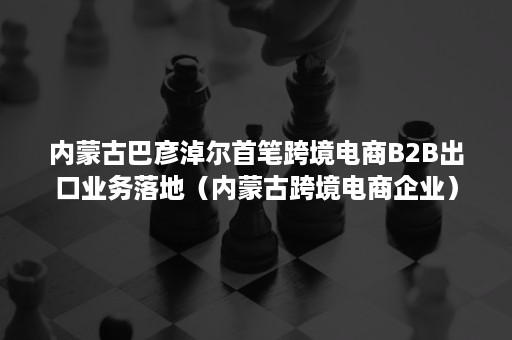 内蒙古巴彦淖尔首笔跨境电商B2B出口业务落地（内蒙古跨境电商企业）