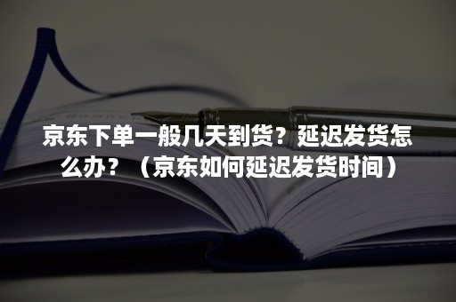 京东下单一般几天到货？延迟发货怎么办？（京东如何延迟发货时间）