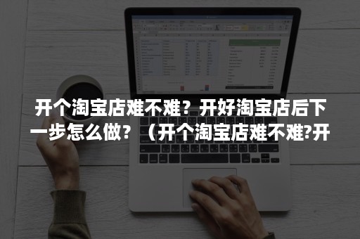 开个淘宝店难不难？开好淘宝店后下一步怎么做？（开个淘宝店难不难?开好淘宝店后下一步怎么做好销售）