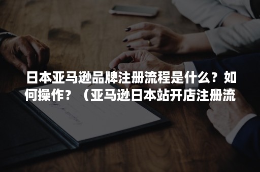 日本亚马逊品牌注册流程是什么？如何操作？（亚马逊日本站开店注册流程及要求）
