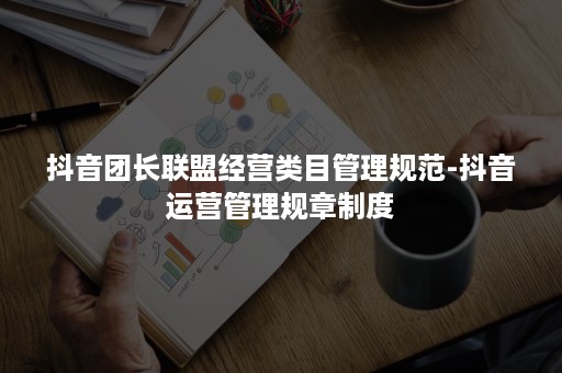 抖音团长联盟经营类目管理规范-抖音运营管理规章制度 抖音团长联盟经营类目管理规范-抖音运营管理规章制度