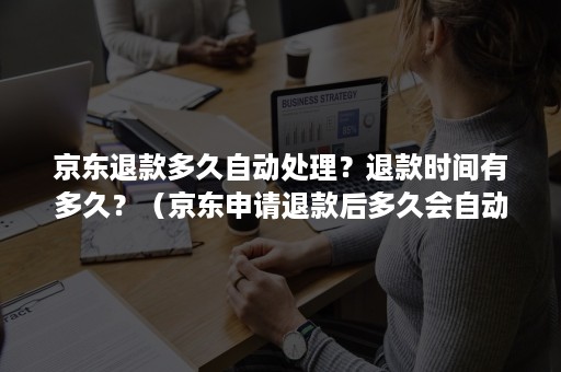 京东退款多久自动处理？退款时间有多久？（京东申请退款后多久会自动退款）