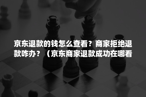 京东退款的钱怎么查看？商家拒绝退款咋办？（京东商家退款成功在哪看）