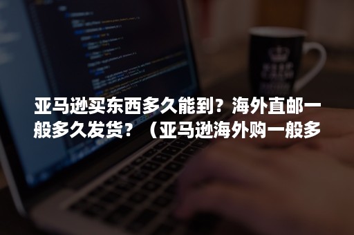 亚马逊买东西多久能到？海外直邮一般多久发货？（亚马逊海外购一般多久到货）