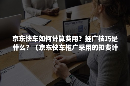 京东快车如何计算费用？推广技巧是什么？（京东快车推广采用的扣费计费方式是什么）