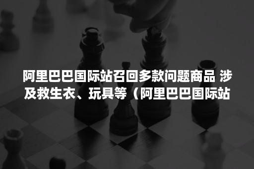 阿里巴巴国际站召回多款问题商品 涉及救生衣、玩具等（阿里巴巴国际站严重侵权行为发生两次就关店）