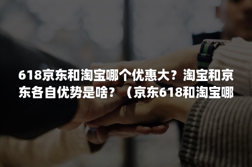618京东和淘宝哪个优惠大？淘宝和京东各自优势是啥？（京东618和淘宝哪个便宜）
