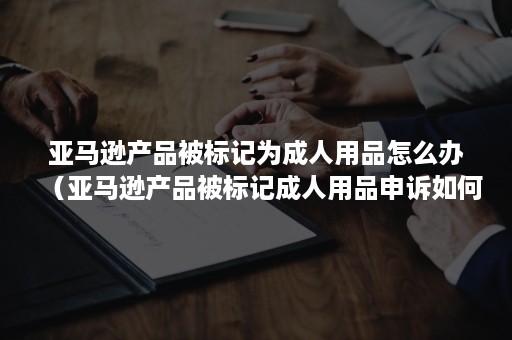 亚马逊产品被标记为成人用品怎么办（亚马逊产品被标记成人用品申诉如何操作）