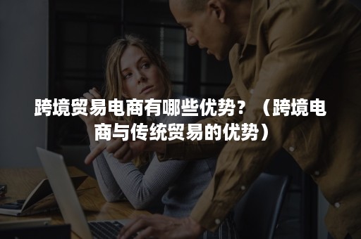 跨境贸易电商有哪些优势?(跨境电商与传统贸易的优势) 跨境贸易电商有哪些优势?(跨境电商与传统贸易的优势)