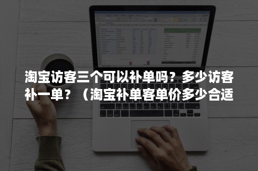 淘宝访客三个可以补单吗?多少访客补一单?(淘宝补单客单价多少合适) 淘宝访客三个可以补单吗?多少访客补一单?(淘宝补单客单价多少合适)