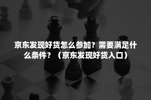 京东发现好货怎么参加？需要满足什么条件？（京东发现好货入口）