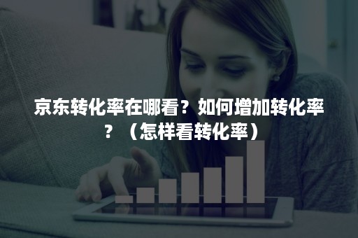 京东转化率在哪看？如何增加转化率？（怎样看转化率）