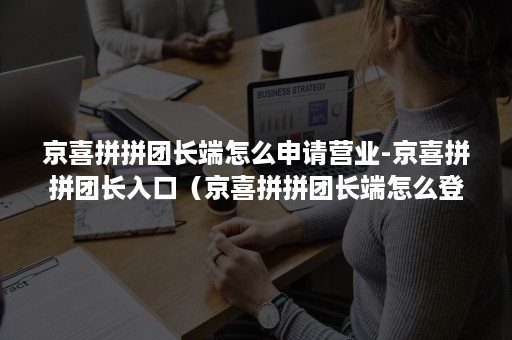 京喜拼拼团长端怎么申请营业-京喜拼拼团长入口（京喜拼拼团长端怎么登录）