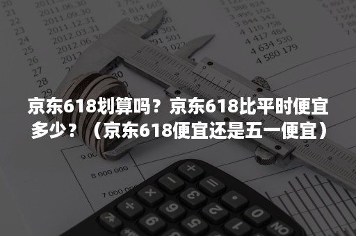 京东618划算吗？京东618比平时便宜多少？（京东618便宜还是五一便宜）