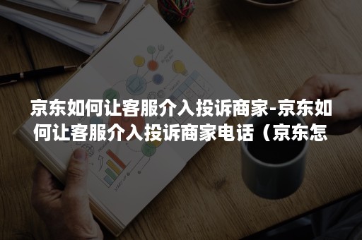 京东如何让客服介入投诉商家-京东如何让客服介入投诉商家电话（京东怎么让客服介入）