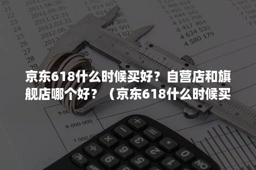 京东618什么时候买好？自营店和旗舰店哪个好？（京东618什么时候买好?自营店和旗舰店哪个好一些）